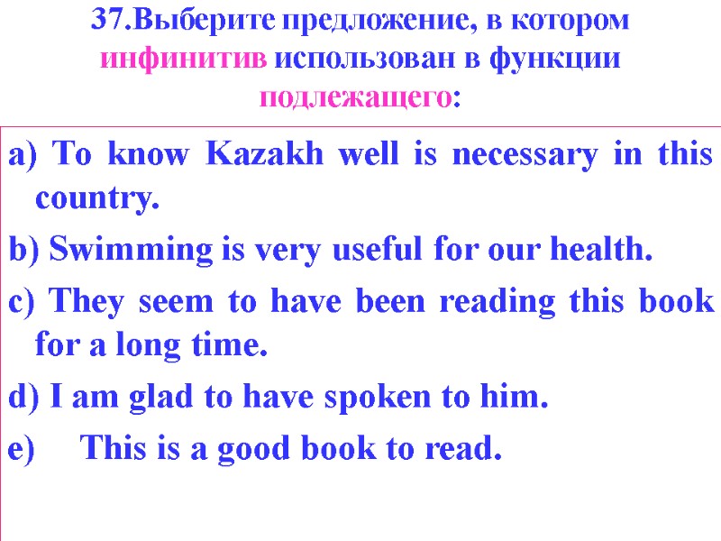 37.Выберите предложение, в котором инфинитив использован в функции подлежащего: a) То know Kazakh well